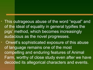This outrageous abuse of the word “equal” and of the ideal of equality in general typifies the pigs’ method, which becomes increasingly audacious as the novel progresses. Orwell’s sophisticated exposure of this abuse of language remains one of the most compelling and enduring features of Animal Farm, worthy of close study even after we have decoded its allegorical characters and events. 