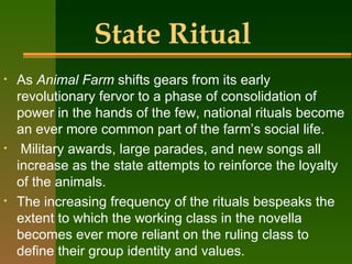 State Ritual As  Animal Farm  shifts gears from its early revolutionary fervor to a phase of consolidation of power in the hands of the few, national rituals become an ever more common part of the farm’s social life. Military awards, large parades, and new songs all increase as the state attempts to reinforce the loyalty of the animals.  The increasing frequency of the rituals bespeaks the extent to which the working class in the novella becomes ever more reliant on the ruling class to define their group identity and values. 