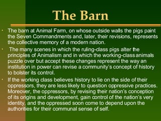 The Barn The barn at Animal Farm, on whose outside walls the pigs paint the Seven Commandments and, later, their revisions, represents the collective memory of a modern nation. The many scenes in which the ruling-class pigs alter the principles of Animalism and in which the working-class animals puzzle over but accept these changes represent the way an institution in power can revise a community’s concept of history to bolster its control.  If the working class believes history to lie on the side of their oppressors, they are less likely to question oppressive practices. Moreover, the oppressors, by revising their nation’s conception of its origins and development, gain control of the nation’s very identity, and the oppressed soon come to depend upon the authorities for their communal sense of self. 