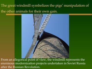 The great windmill symbolizes the pigs’ manipulation of the other animals for their own gain.   From an allegorical point of view, the windmill represents the enormous modernization projects undertaken in Soviet Russia after the Russian Revolution. 