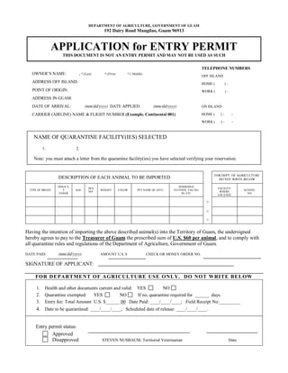 DEPARTMENT OF AGRICULTURE, GOVERNMENT OF GUAM
                                          192 Dairy Road Mangilao, Guam 96913


               APPLICATION for ENTRY PERMIT
                   THIS DOCUMENT IS NOT AN ENTRY PERMIT AND MAY NOT BE USED AS SUCH


                                                                                                      TELEPHONE NUMBERS
   OWNER’S NAME:            , <(Last)     <(First)       <( Middle)
                                                                                                      OFF ISLAND
   ADDRESS OFF ISLAND:                                                                                HOME (         )–
   POINT OF ORIGIN:                                                                                   WORK (         )–
   ADDRESS IN GUAM:
   DATE OF ARRIVAL:             (mm/dd/yyyy) DATE APPLIED                (mm/dd/yyyy)                 ON ISLAND

   CARRIER (AIRLINE) NAME & FLIGHT NUMBER (Example. Continental 001)                                  HOME (    )-         -

                                                                                                      WORK (    )-         -



    NAME OF QUARANTINE FACILITY(IES) SELECTED
          1.              2.

    Note: you must attach a letter from the quarantine facility(ies) you have selected verifying your reservation.


                                                                                                            FOR DEPT. OF AGRICULTURE
                 DESCRIPTION OF EACH ANIMAL TO BE IMPORTED                                                    DO NOT WRITE BELOW

                 DOG/CA                                                               MARKINGS
                                  SEX                                                                          FACILITY
 TYPE OF BREED     T      AGE           WEIGHT       COLOR     PET NAME (IF ANY)   TATTOOS, TAG NO,                              KENNEL
                                  M/F                                                                           WHERE
                 OTHER                                                                 ID, ETC                                     NO.
                                                                                                               LOCATED

                                                                                                        >

                                                                                                        >
                                                                                                        >

Having the intention of importing the above described animal(s) into the Territory of Guam, the undersigned
hereby agrees to pay to the Treasurer of Guam the prescribed sum of U.S. $60 per animal, and to comply with
all quarantine rules and regulations of the Department of Agriculture, Government of Guam.
DATE PAID:       (mm/dd/yyyy)           AMOUNT U.S. $                 CHECK OR MONEY ORDER NO.

SIGNATURE OF APPLICANT:

    FOR DE PA RTMENT OF AGRICULTURE USE ONLY. DO NOT WRITE BELOW

     1.    Health and other documents current and valid: YES           NO
     2.    Quarantine exempted:    YES           NO      If no, quarantine required for ______ days.
     3.    Entry fee: Total Amount U.S. $______.00 Date Paid: ____/____/____; Field Receipt No:_________
     4. Date to be quarantined: ____/____/____, Scheduled date of release: ____/____/____.


     Entry permit status:
             Approved
             Disapproved                 STEVEN NUSBAUM, Territorial Veterinarian                                         Date
 