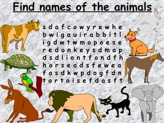 Find names of the animals
     s d a f c o w y r e w h e
     b w i g a u i r a b b i t l
     i g d w t w m o p o e s e
     r e d o n k e y s d m a p
     d s d l i o n t f o n d f h
     h o r s e a d s f e w e a
     f a s d k w p d o g f d n
     t o r t o i s e f d a s f t
 