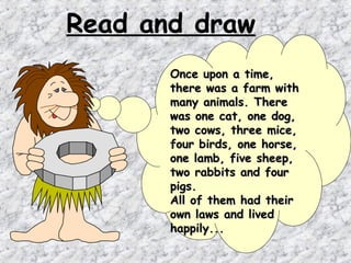 Read and draw
       Once upon a time,
       there was a farm with
       many animals. There
       was one cat, one dog,
       two cows, three mice,
       four birds, one horse,
       one lamb, five sheep,
       two rabbits and four
       pigs.
       All of them had their
       own laws and lived
       happily...
 