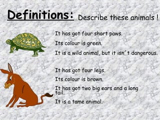 Definitions:     Describe these animals !

        It has got four short paws.
        Its colour is green.
        It is a wild animal, but it isn´t dangerous.


        It has got four legs.
        Its colour is brown.
        It has got two big ears and a long
        tail.
        It is a tame animal.
 