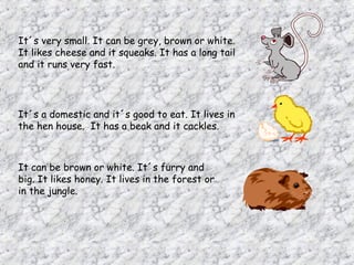 It´s very small. It can be grey, brown or white.
It likes cheese and it squeaks. It has a long tail
and it runs very fast.




It´s a domestic and it´s good to eat. It lives in
the hen house. It has a beak and it cackles.



It can be brown or white. It´s furry and
big. It likes honey. It lives in the forest or
in the jungle.
 