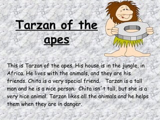 Tarzan of the
       apes

This is Tarzan of the apes. His house is in the jungle, in
Africa. He lives with the animals, and they are his
friends. Chita is a very special friend. Tarzan is a tall
man and he is a nice person. Chita isn´t tall, but she is a
very nice animal. Tarzan likes all the animals and he helps
them when they are in danger.
 