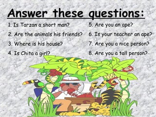 Answer these questions:
1. Is Tarzan a short man?         5. Are you an ape?
2. Are the animals his friends?   6. Is your teacher an ape?
3. Where is his house?            7. Are you a nice person?
4. Is Chita a girl?               8. Are you a tall person?
 