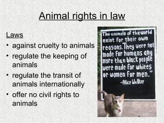 Animal rights in law Laws against cruelty to animals regulate the keeping of animals regulate the transit of animals internationally offer no civil rights to animals 