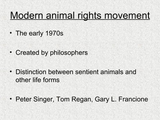 Modern animal rights movement The early 1970s Created by philosophers Distinction between sentient animals and other life forms Peter Singer, Tom Regan, Gary L. Francione 