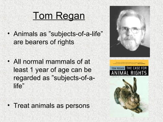 Tom Regan Animals as ”subjects-of-a-life” are bearers of rights All normal mammals of at least 1 year of age can be regarded as ”subjects-of-a-life” Treat animals as persons 