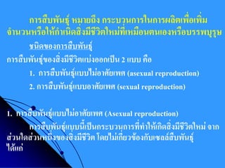 การสืบพันธุ์ หมายถึง กระบวนการในการผลิตเพื่อเพิ่ม จานวนหรือให้กาเนิดสิ่งมีชีวิตใหม่ที่เหมือนตนเองหรือบรรพบุรุษ 
ชนิดของการสืบพันธุ์ 
การสืบพันธุ์ของสิ่งมีชีวิตแบ่งออกเป็น 2 แบบ คือ 
1. การสืบพันธุ์แบบไม่อาศัยเพศ (asexual reproduction) 
2. การสืบพันธุ์แบบอาศัยเพศ (sexual reproduction) 
1. การสืบพันธุ์แบบไม่อาศัยเพศ (Asexual reproduction) 
การสืบพันธุ์แบบนี้เป็นกระบวนการที่ทาให้เกิดสิ่งมีชีวิตใหม่ จาก ส่วนใดส่วนหนึ่งของสิ่งมีชีวิต โดยไม่เกี่ยวข้องกับเซลล์สืบพันธุ์ ได้แก่  