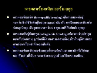 การผสมข้ามชนิดและข้ามสกุล 
การผสมข้ามชนิด (interspecific breeding) เป็นการผสมพันธุ์ ระหว่างสิ่งมีชีวิตที่อยู่ในสกุล (genus) เดียวกัน แต่เป็นคนละชนิด เช่น ปลาดุกบิกอุย เป็นลูกผสมระหว่างปลาดุกแอฟริกันกับปลาดุกอุย 
การผสมพันธุ์ข้ามสกุล (intergeneric breeding) เช่น ระหว่างปลาดุก ผสมกับปลาสวาย ลูกปลามีอัตราการรอดตายน้อย ส่วนใหญ่พิการและ ตายก่อนหรือหลังฟักออกเป็นตัว 
การผสมข้ามชนิดและข้ามสกุลนั้นพบน้อยในธรรมชาติ หรือไม่พบ เลย ตัวอย่างนี้เป็นการกระทาของมนุษย์ โดยวิธีการผสมเทียม  