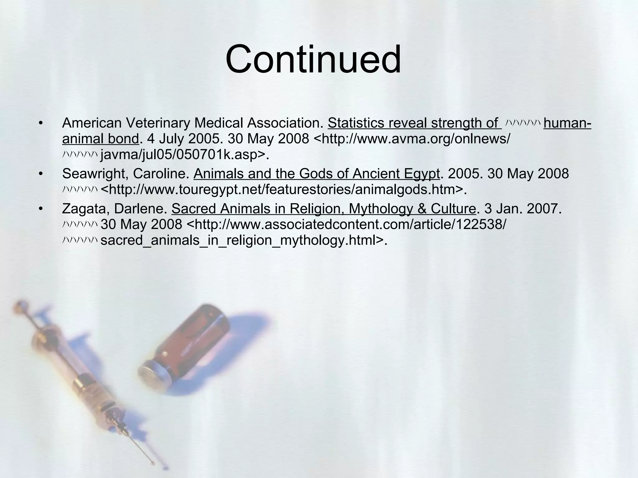 Continued  American Veterinary Medical Association.  Statistics reveal strength of  ﾊﾊﾊﾊﾊ human-animal bond . 4 July 2005. 30 May 2008 <http://www.avma.org/onlnews/  ﾊﾊﾊﾊﾊ j avma/jul05/050701k.asp>. Seawright, Caroline.  Animals and the Gods of Ancient Egypt . 2005. 30 May 2008  ﾊﾊﾊﾊﾊ < http://www.touregypt.net/featurestories/animalgods.htm>. Zagata, Darlene.  Sacred Animals in Religion, Mythology & Culture . 3 Jan. 2007.  ﾊﾊﾊﾊﾊ 3 0 May 2008 <http://www.associatedcontent.com/article/122538/  ﾊﾊﾊﾊﾊ s acred_animals_in_religion_mythology.html>. 