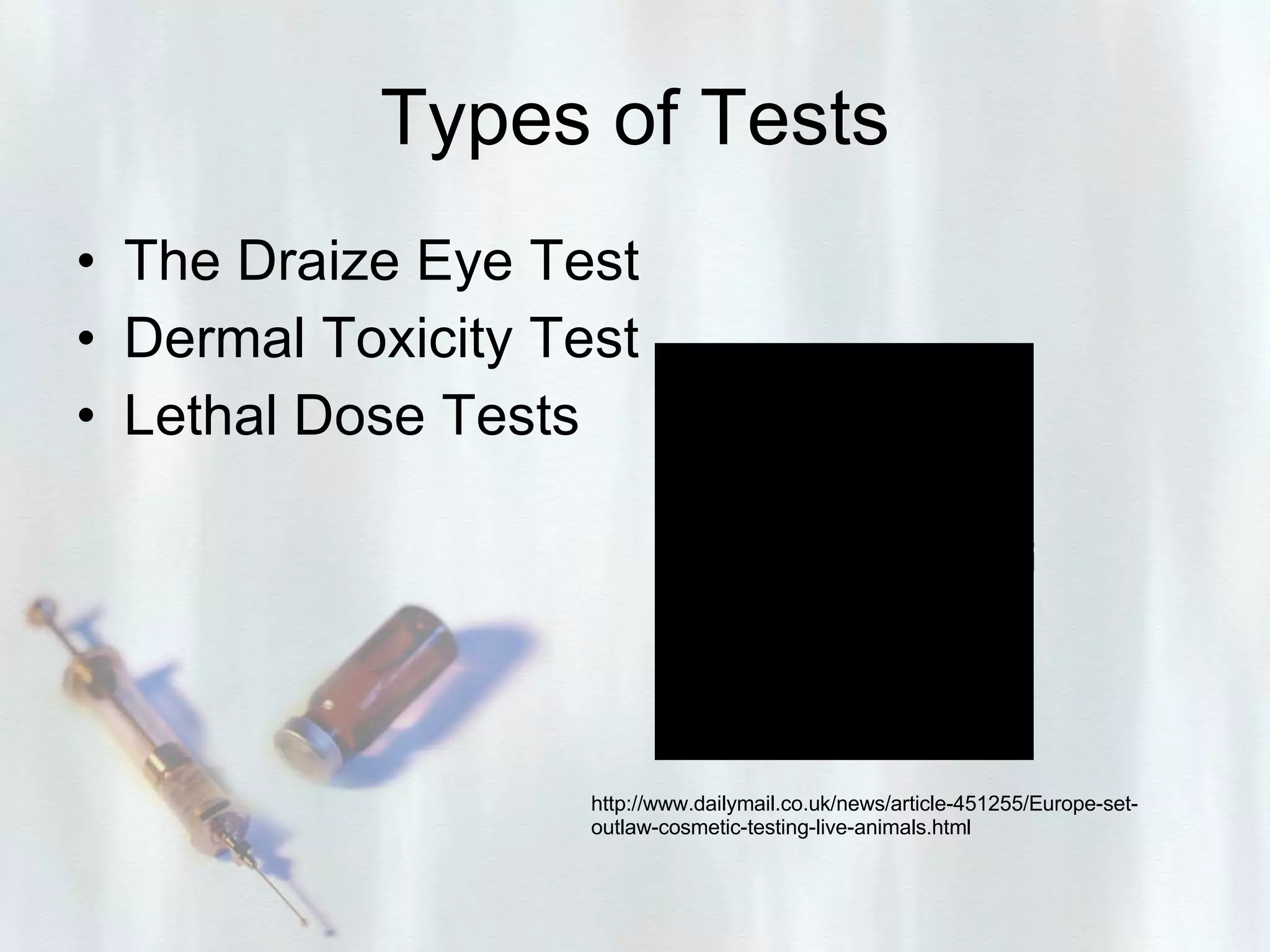 Types of Tests The Draize Eye Test   Dermal Toxicity Test  Lethal Dose Tests   http://www.dailymail.co.uk/news/article-451255/Europe-set-outlaw-cosmetic-testing-live-animals.html 