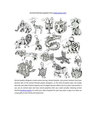 Animal themed supplies from www.zacoo.com




Animal jewelry designers create animal earring, animal bracelet, and animal necklace that have
become part of the animal themed jewelry designers, as this kind of jewelry does not simply
decorate and make it fashion jewelry, but its elegant beauty reflects the true wear’s personality. If
you are an animal lover and love animal jewelries then you could consider selecting animal
themed beading supplies to create your style of jewelry for your own wear or give it to others as
unique gifts to your family and loved ones.
 