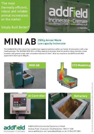 Addfield Environmental Systems Limited
Hollies Park | Cannock | Staffordshire | WS11 1DB
www.addfield.co.uk | sales@addfield.co.uk | 01543 571280
‘The most
thermally efficient,
robust and reliable
animal incinerators
on the market
Simply Built Better!’
AI Controller
MINI AB
Refractory
MINI AB 250Kg Animal Waste
Low capacity Incinerator
CFD Modelling
The Addfield Mini AB is one of our smallest low capacity machines within our family of incinerators with a top
loading design. The Addfield MINI AB is a 250kg capacity incinerator ideal for poultry, sheep, butchers waste,
breeders and general waste with a chamber volume of 0.45m³. All of our machines are DEFRA and DARD
approved to burn up to 50kg/hr.
Allinformationshouldbeusedasaguideonly,specificationsaresubjecttochangewithoutnotice.
 