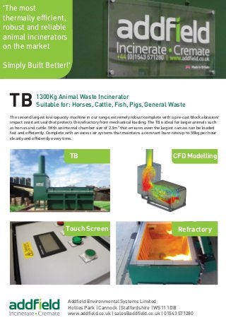 ‘The most
thermally efficient,
robust and reliable
animal incinerators
on the market
Simply Built Better!’
Touch Screen
TB
Refractory
TB 1300Kg Animal Waste Incinerator
Suitable for: Horses, Cattle, Fish, Pigs, General Waste
CFD Modelling
The second largest low capacity machine in our range, extremely robust complete with a pre-cast block abrasion/
impact resistant seal that protects the refractory from mechanical loading. The TB is ideal for larger animals such
as horses and cattle. With an internal chamber size of 2.3m³ that ensures even the largest carcass can be loaded
fast and efficiently. Complete with an excess air systems that maintains a constant burn rate up to 50kg per hour
cleanly and efficiently every time.
Addfield Environmental Systems Limited
Hollies Park | Cannock | Staffordshire | WS11 1DB
www.addfield.co.uk | sales@addfield.co.uk | 01543 571280
 