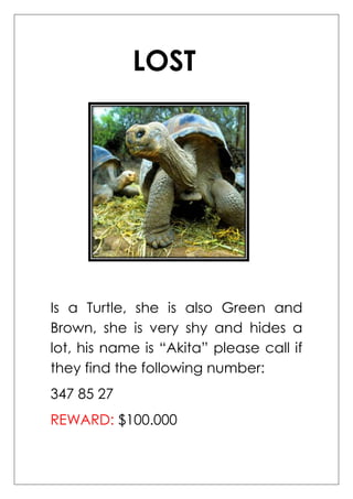 LOST




Is a Turtle, she is also Green and
Brown, she is very shy and hides a
lot, his name is “Akita” please call if
they find the following number:
347 85 27
REWARD: $100.000
 