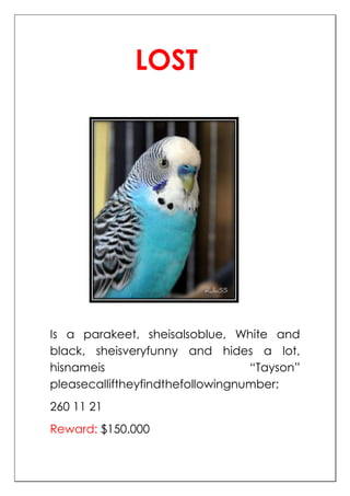 LOST




Is a parakeet, sheisalsoblue, White and
black, sheisveryfunny and hides a lot,
hisnameis                         “Tayson”
pleasecalliftheyfindthefollowingnumber:
260 11 21
Reward: $150.000
 
