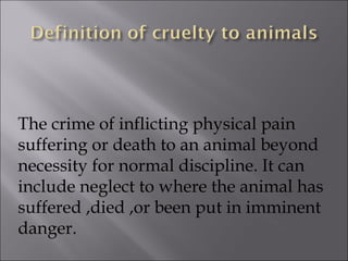 The crime of inflicting physical pain suffering or death to an animal beyond necessity for normal discipline. It can include neglect to where the animal has suffered ,died ,or been put in imminent danger. 