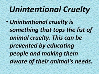 Unintentional Cruelty
• Unintentional cruelty is
  something that tops the list of
  animal cruelty. This can be
  prevented by educating
  people and making them
  aware of their animal's needs.
 