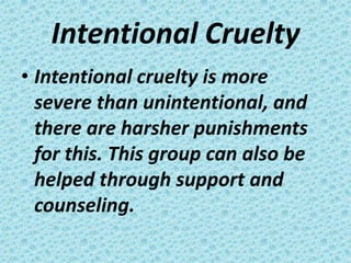 Intentional Cruelty
• Intentional cruelty is more
  severe than unintentional, and
  there are harsher punishments
  for this. This group can also be
  helped through support and
  counseling.
 