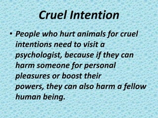Cruel Intention
• People who hurt animals for cruel
  intentions need to visit a
  psychologist, because if they can
  harm someone for personal
  pleasures or boost their
  powers, they can also harm a fellow
  human being.
 