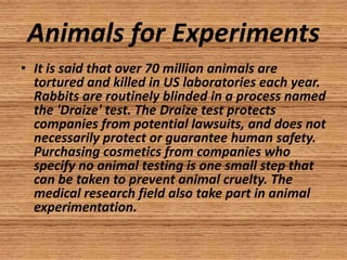 Animals for Experiments
• It is said that over 70 million animals are
  tortured and killed in US laboratories each year.
  Rabbits are routinely blinded in a process named
  the 'Draize' test. The Draize test protects
  companies from potential lawsuits, and does not
  necessarily protect or guarantee human safety.
  Purchasing cosmetics from companies who
  specify no animal testing is one small step that
  can be taken to prevent animal cruelty. The
  medical research field also take part in animal
  experimentation.
 
