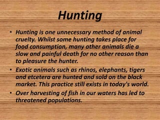 Hunting
• Hunting is one unnecessary method of animal
  cruelty. Whilst some hunting takes place for
  food consumption, many other animals die a
  slow and painful death for no other reason than
  to pleasure the hunter.
• Exotic animals such as rhinos, elephants, tigers
  and etcetera are hunted and sold on the black
  market. This practice still exists in today's world.
• Over harvesting of fish in our waters has led to
  threatened populations.
 