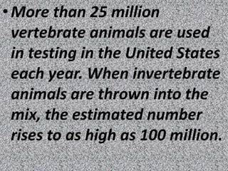 • More than 25 million
  vertebrate animals are used
  in testing in the United States
  each year. When invertebrate
  animals are thrown into the
  mix, the estimated number
  rises to as high as 100 million.
 