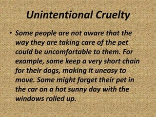 Unintentional Cruelty
• Some people are not aware that the
  way they are taking care of the pet
  could be uncomfortable to them. For
  example, some keep a very short chain
  for their dogs, making it uneasy to
  move. Some might forget their pet in
  the car on a hot sunny day with the
  windows rolled up.
 