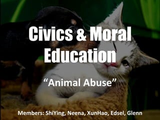 Civics & Moral Education “ Animal Abuse” Members: ShiYing, Neena, XunHao, Edsel, Glenn 