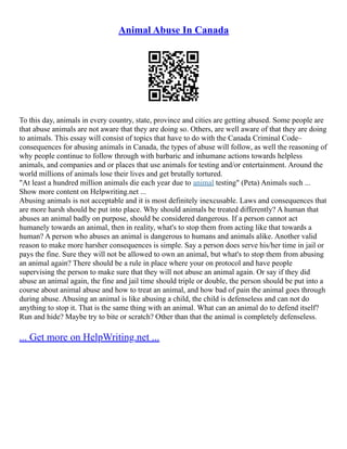 Animal Abuse In Canada
To this day, animals in every country, state, province and cities are getting abused. Some people are
that abuse animals are not aware that they are doing so. Others, are well aware of that they are doing
to animals. This essay will consist of topics that have to do with the Canada Criminal Code–
consequences for abusing animals in Canada, the types of abuse will follow, as well the reasoning of
why people continue to follow through with barbaric and inhumane actions towards helpless
animals, and companies and or places that use animals for testing and/or entertainment. Around the
world millions of animals lose their lives and get brutally tortured.
"At least a hundred million animals die each year due to animal testing" (Peta) Animals such ...
Show more content on Helpwriting.net ...
Abusing animals is not acceptable and it is most definitely inexcusable. Laws and consequences that
are more harsh should be put into place. Why should animals be treated differently? A human that
abuses an animal badly on purpose, should be considered dangerous. If a person cannot act
humanely towards an animal, then in reality, what's to stop them from acting like that towards a
human? A person who abuses an animal is dangerous to humans and animals alike. Another valid
reason to make more harsher consequences is simple. Say a person does serve his/her time in jail or
pays the fine. Sure they will not be allowed to own an animal, but what's to stop them from abusing
an animal again? There should be a rule in place where your on protocol and have people
supervising the person to make sure that they will not abuse an animal again. Or say if they did
abuse an animal again, the fine and jail time should triple or double, the person should be put into a
course about animal abuse and how to treat an animal, and how bad of pain the animal goes through
during abuse. Abusing an animal is like abusing a child, the child is defenseless and can not do
anything to stop it. That is the same thing with an animal. What can an animal do to defend itself?
Run and hide? Maybe try to bite or scratch? Other than that the animal is completely defenseless.
... Get more on HelpWriting.net ...
 