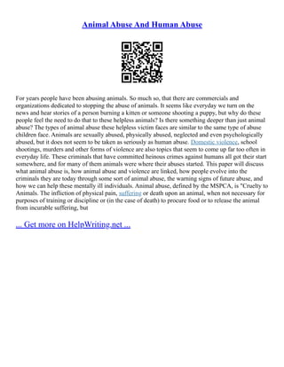 Animal Abuse And Human Abuse
For years people have been abusing animals. So much so, that there are commercials and
organizations dedicated to stopping the abuse of animals. It seems like everyday we turn on the
news and hear stories of a person burning a kitten or someone shooting a puppy, but why do these
people feel the need to do that to these helpless animals? Is there something deeper than just animal
abuse? The types of animal abuse these helpless victim faces are similar to the same type of abuse
children face. Animals are sexually abused, physically abused, neglected and even psychologically
abused, but it does not seem to be taken as seriously as human abuse. Domestic violence, school
shootings, murders and other forms of violence are also topics that seem to come up far too often in
everyday life. These criminals that have committed heinous crimes against humans all got their start
somewhere, and for many of them animals were where their abuses started. This paper will discuss
what animal abuse is, how animal abuse and violence are linked, how people evolve into the
criminals they are today through some sort of animal abuse, the warning signs of future abuse, and
how we can help these mentally ill individuals. Animal abuse, defined by the MSPCA, is "Cruelty to
Animals. The infliction of physical pain, suffering or death upon an animal, when not necessary for
purposes of training or discipline or (in the case of death) to procure food or to release the animal
from incurable suffering, but
... Get more on HelpWriting.net ...
 