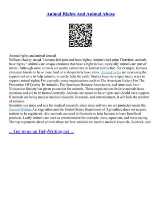 Animal Rights And Animal Abuse
Animal rights and animal abused
William Dudley stated "Humans feel pain and have rights; Animals feel pain; Therefore, animals
have rights." Animals are unique creatures that have a right to live, especially animals are part of
nature. Although some animals are nearly extinct due to habitat destruction, for example, humans
eliminate forests to have more land or to desperately have cities. Animal rights are increasing the
support not only to help animals, to surely help the earth. Studies have developed many ways to
support animal rights; For example, many organizations such as The American Society For The
Prevention Of Cruelty To Animals, The American Humane Association, and American Anti–
Vivisection Society has given protection for animals. These organizations believe animals have
emotions and are to be treated correctly. Animals are meant to have rights and should have support.
If animals are being used as medical research, livestock, and entertainment, it will lack the number
of animals.
Scientists use mice and rats for medical research, since mice and rats are not protected under the
Animal Welfare Act regulation and the United States Department of Agriculture does not require
rodents to be registered. Also animals are used in livestock to help humans to have beneficial
products. Lastly animals are used as entertainment for example, zoos, aquarium, and horse racing.
The top arguments about animal abuse are how animals are used in medical research, livestock, and
... Get more on HelpWriting.net ...
 