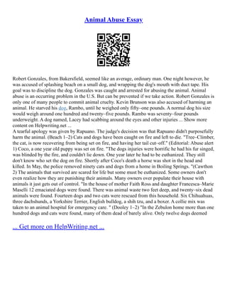 Animal Abuse Essay
Robert Gonzales, from Bakersfield, seemed like an average, ordinary man. One night however, he
was accused of splashing beach on a small dog, and wrapping the dog's mouth with duct tape. His
goal was to discipline the dog. Gonzales was caught and arrested for abusing the animal. Animal
abuse is an occurring problem in the U.S. But can be prevented if we take action. Robert Gonzales is
only one of many people to commit animal cruelty. Kevin Brunson was also accused of harming an
animal. He starved his dog, Rambo, until he weighed only fifty–one pounds. A normal dog his size
would weigh around one hundred and twenty–five pounds. Rambo was seventy–four pounds
underweight. A dog named, Lacey had scabbing around the eyes and other injuries ... Show more
content on Helpwriting.net ...
A tearful apology was given by Rapuano. The judge's decision was that Rapuano didn't purposefully
harm the animal. (Beach 1–2) Cats and dogs have been caught on fire and left to die. "Tree–Climber,
the cat, is now recovering from being set on fire, and having her tail cut–off." (Editorial: Abuse alert
1) Coco, a one year old puppy was set on fire. "The dogs injuries were horrific he had his fur singed,
was blinded by the fire, and couldn't lie down. One year later he had to be euthanized. They still
don't know who set the dog on fire. Shortly after Coco's death a horse was shot in the head and
killed. In May, the police removed ninety cats and dogs from a home in Boiling Springs. "(Cawthon
2) The animals that survived are scared for life but some must be euthanized. Some owners don't
even realize how they are punishing their animals. Many owners over populate their house with
animals it just gets out of control. "In the house of mother Faith Ross and daughter Francesca–Marie
Maselli 12 emaciated dogs were found. There was animal waste two feet deep, and twenty–six dead
animals were found. Fourteen dogs and two cats were rescued from this household. Six Chihuahuas,
three dachshunds, a Yorkshire Terrier, English bulldog, a shih tzu, and a boxer. A collie mix was
taken to an animal hospital for emergency care. " (Dooley 1–2) "In the Zebulon home more than one
hundred dogs and cats were found, many of them dead of barely alive. Only twelve dogs deemed
... Get more on HelpWriting.net ...
 