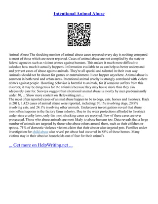 Intentional Animal Abuse
Animal Abuse The shocking number of animal abuse cases reported every day is nothing compared
to most of those which are never reported. Cases of animal abuse are not compiled by the state or
federal agencies such as violent crimes against humans. This makes it much more difficult to
calculate how much it actually happens. Information available to us can help us better understand
and prevent cases of abuse against animals. They're all special and talented in their own way.
Animals should not be shown for games or entertainment. It can happen anywhere. Animal abuse is
common in both rural and urban areas. Intentional animal cruelty is strongly correlated with violent
crimes against people. Hoarding behavior is harmful to animals, for if someone suffers from this
disorder, it may be dangerous for the animal/s because they may house more than they can
adequately care for. Surveys suggest that intentional animal abuse is mostly by men predominantly
under 30, ... Show more content on Helpwriting.net ...
The most often reported cases of animal abuse happen to be to dogs, cats, horses and livestock. Back
in 2011, 1,423 cases of animal abuse were reported, including: 70.1% involving dogs, 20.9%
involving cats, and 24.1% involving other animals. Undercover investigations reveal that abuse
most often happens in the factory farm industry. Due to the weak protections afforded to livestock
under state cruelty laws, only the most shocking cases are reported. Few of these cases are ever
prosecuted. Those who abuse animals are most likely to abuse humans too. Data reveals that a large
number of animals are targeted by those who abuse others around them, such as their children or
spouse. 71% of domestic violence victims claim that their abuser also targeted pets. Families under
investigation for child abuse also reveal pet abuse had occurred in 88% of these homes. Many
victims stay in their abusive households out of fear for their animal's
... Get more on HelpWriting.net ...
 