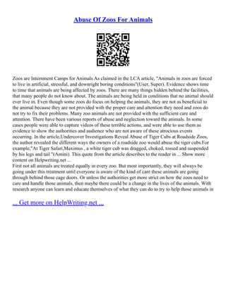 Abuse Of Zoos For Animals
Zoos are Internment Camps for Animals As claimed in the LCA article, "Animals in zoos are forced
to live in artificial, stressful, and downright boring conditions"(User, Super). Evidence shows time
to time that animals are being affected by zoos. There are many things hidden behind the facilities,
that many people do not know about. The animals are being held in conditions that no animal should
ever live in. Even though some zoos do focus on helping the animals, they are not as beneficial to
the animal because they are not provided with the proper care and attention they need and zoos do
not try to fix their problems. Many zoo animals are not provided with the sufficient care and
attention. There have been various reports of abuse and neglection toward the animals. In some
cases people were able to capture videos of these terrible actions, and were able to use them as
evidence to show the authorities and audience who are not aware of these atrocious events
occurring. In the article,Undercover Investigations Reveal Abuse of Tiger Cubs at Roadside Zoos,
the author revealed the different ways the owners of a roadside zoo would abuse the tiger cubs.For
example,"At Tiger Safari,Maximus , a white tiger cub was dragged, choked, tossed and suspended
by his legs and tail "(Amini). This quote from the article describes to the reader in ... Show more
content on Helpwriting.net ...
First not all animals are treated equally in every zoo. But most importantly, they will always be
going under this treatment until everyone is aware of the kind of care these animals are going
through behind those cage doors. Or unless the authorities get more strict on how the zoos need to
care and handle those animals, then maybe there could be a change in the lives of the animals. With
research anyone can learn and educate themselves of what they can do to try to help those animals in
... Get more on HelpWriting.net ...
 