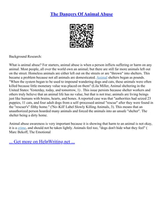 The Dangers Of Animal Abuse
Background Research:
What is animal abuse? For starters, animal abuse is when a person inflicts suffering or harm on any
animal. Most people, all over the world own an animal; but there are still far more animals left out
on the street. Homeless animals are either left out on the streets or are "thrown" into shelters. This
became a problem because not all animals are domesticated. Animal shelters began as pounds.
"When the system began to be used to impound wandering dogs and cats, these animals were often
killed because little monetary value was placed on them" (Lila Miller, Animal sheltering in the
United States: Yesterday, today, and tomorrow, 1) . This issue persists because shelter workers and
others truly believe that an animal life has no value, but that is not true; animals are living beings
just like humans with brains, hearts, and bones. A reported case was that "authorities had seized 23
puppies, 11 cats, and four adult dogs from a self–processed animal "rescue" after they were found in
the "rescuer's" filthy home." ('No–Kill' Label Slowly Killing Animals, 3). This means that an
unauthorized person hoarded many animals and forced the animals into an unsafe "shelter". The
shelter being a dirty home.
Animal abuse awareness is very important because it is showing that harm to an animal is not okay,
it is a crime, and should not be taken lightly. Animals feel too, "dogs don't hide what they feel" (
Marc Bekoff, The Emotional
... Get more on HelpWriting.net ...
 