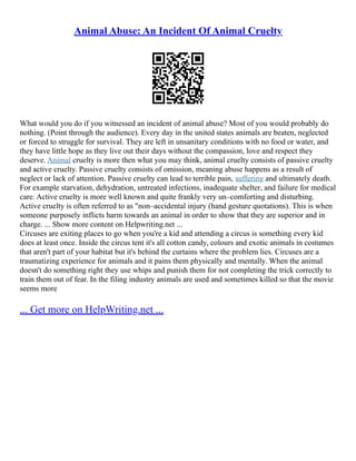 Animal Abuse: An Incident Of Animal Cruelty
What would you do if you witnessed an incident of animal abuse? Most of you would probably do
nothing. (Point through the audience). Every day in the united states animals are beaten, neglected
or forced to struggle for survival. They are left in unsanitary conditions with no food or water, and
they have little hope as they live out their days without the compassion, love and respect they
deserve. Animal cruelty is more then what you may think, animal cruelty consists of passive cruelty
and active cruelty. Passive cruelty consists of omission, meaning abuse happens as a result of
neglect or lack of attention. Passive cruelty can lead to terrible pain, suffering and ultimately death.
For example starvation, dehydration, untreated infections, inadequate shelter, and failure for medical
care. Active cruelty is more well known and quite frankly very un–comforting and disturbing.
Active cruelty is often referred to as "non–accidental injury (hand gesture quotations). This is when
someone purposely inflicts harm towards an animal in order to show that they are superior and in
charge. ... Show more content on Helpwriting.net ...
Circuses are exiting places to go when you're a kid and attending a circus is something every kid
does at least once. Inside the circus tent it's all cotton candy, colours and exotic animals in costumes
that aren't part of your habitat but it's behind the curtains where the problem lies. Circuses are a
traumatizing experience for animals and it pains them physically and mentally. When the animal
doesn't do something right they use whips and punish them for not completing the trick correctly to
train them out of fear. In the filing industry animals are used and sometimes killed so that the movie
seems more
... Get more on HelpWriting.net ...
 