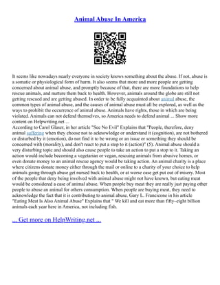 Animal Abuse In America
It seems like nowadays nearly everyone in society knows something about the abuse. If not, abuse is
a somatic or physiological form of harm. It also seems that more and more people are getting
concerned about animal abuse, and promptly because of that, there are more foundations to help
rescue animals, and nurture them back to health. However, animals around the globe are still not
getting rescued and are getting abused. In order to be fully acquainted about animal abuse, the
common types of animal abuse, and the causes of animal abuse must all be explored, as well as the
ways to prohibit the occurrence of animal abuse. Animals have rights, those in which are being
violated. Animals can not defend themselves, so America needs to defend animal ... Show more
content on Helpwriting.net ...
According to Carol Glaser, in her article "See No Evil" Explains that "People, therefore, deny
animal suffering when they choose not to acknowledge or understand it (cognition), are not bothered
or disturbed by it (emotion), do not find it to be wrong or an issue or something they should be
concerned with (morality), and don't react to put a stop to it (action)" (5). Animal abuse should a
very disturbing topic and should also cause people to take an action to put a stop to it. Taking an
action would include becoming a vegetarian or vegan, rescuing animals from abusive homes, or
even donate money to an animal rescue agency would be taking action. An animal charity is a place
where citizens donate money either through the mail or online to a charity of your choice to help
animals going through abuse get nursed back to health, or at worse case get put out of misery. Most
of the people that deny being involved with animal abuse might not have known, but eating meat
would be considered a case of animal abuse. When people buy meat they are really just paying other
people to abuse an animal for others consumption. When people are buying meat, they need to
acknowledge the fact that it is contributing to animal abuse. Gary L. Francicone in his article
"Eating Meat Is Also Animal Abuse" Explains that " We kill and eat more than fifty–eight billion
animals each year here in America, not including fish.
... Get more on HelpWriting.net ...
 