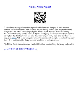 Animal Abuse Neglect
Animal abuse and neglect happens everywhere. Different states are trying to crack down on
different facilities and expose them as to how they are treating animals when they're about to be
slaughtered. This article "States Target Against Animal–Rights Activists With Law Banning
Undercover Videos" by Tennille Tracy (2015) talks about going undercover into different facilities
seeing how they handle animals. She talks about how companies ship meat from and abused and
neglected animal. Videos and footage reveal how the person was treating the animal and its evidence
that will be used in court for the person to serve jail time or has to pay a fine.
"In 2008, a California meat company recalled 143 million pounds of beef–the largest beef recall in
... Get more on HelpWriting.net ...
 