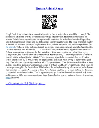 Ruston Animal Abuse
Rough Draft A social issue is an undesired condition that people believe should be corrected. The
social issue of animal cruelty is one that in dire need of correction. Hundreds of thousands of
animals fall victim to animal abuse each year and it has cause the animals to have health problem,
long lasting emotional effects and has left animals shelters overflowing. The issue of animal cruelty
in Ruston has lead to a variety of tragic effects. First, animal abuse can lead to health problems for
the animals. To begin with, malnourishment is a serious issue among abused animals. According to,
a statistic brain article, Seth stated, "32% of animal cruelty cases involve neglect/malnourishment."
College students tend not to care for their pets for ... Show more content on Helpwriting.net ...
to begin with, in a statistic brain article the author, Seth mentions, "The average number of animals
that fall victim to hoarding is 250,000." There are many missed placed animals that need loving
homes and shelters try to provide that for each animal. Although, when trying to achieve this goal
they often take more then they can chew. Mrs. Tempesta stated, "That the shelter often takes in more
animals then their quota allows if animals comes in critical condition." Overcrowding often leads to
a shortage in supplies for the shelters. This leads to the animals not being taken care of to the best of
their abilities once again. According to Four Paws Rescue inc, they are always looking for donations
to keep their animals well taken. This is a great way to get involved in small towns such as Ruston,
and it makes a difference in some animals lives. In conclusion, overcrowding in shelters is a serious
effect of animal
... Get more on HelpWriting.net ...
 