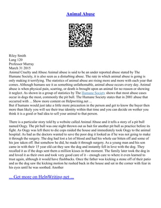 Animal Abuse
Riley Smith
Lang 120
Professor Murray
March 31 2015
Animal Cruelty and Abuse Animal abuse is said to be an under reported abuse stated by The
Humane Society, it is also seen as a disturbing abuse. The rate in which animal abuse is going is
only making it terrifying. The statistics of animal abuse are rising more and more with each year that
comes. Although humans see it as something unfathomable, animal abuse occurs every day. Animal
abuse is when physical pain, scarring, or death is brought upon an animal for no reason or showing
it neglect. As shown in a group of statistics by The Humane Society shows that most abuse cases
occur in dogs the most, commonly the pit bull. The Humane Society states that in 2001 abuse that
occurred with ... Show more content on Helpwriting.net ...
But if humans would just take a little more precaution in the person and get to know the buyer then
more than likely you will see their true identity within that time and you can decide on wether you
think it is a good or bad idea to sell your animal to that person.
There is a particular story told by a website called Animal Abuse and it tells a story of a pit bull
named Oogy. The pit bull was one night thrown out as bait for another pit bull as practice before its
fight. As Oogy was left there to die cops raided the house and immediately took Oogy to the animal
hospital. As bad as the doctors wanted to save the poor dog it looked as if he was not going to make
it through the surgery. The dog had lost a lot of blood and had his whole ear bitten off and some of
his jaw taken off. But somehow he did, he made it through surgery. As a young man and his son
came in with their 15 year old cat they saw the dog and instantly fell in love with the dog. They
recalled it as if the dogs sent them a million kisses in that moment. The family later took the dog in
and loved it as their own and took very good care of it – enough care to where it even learned to
trust again, although it would have flashbacks. Once the father was kicking a stone off of their patio
and as the dog saw the kicking motion he rushed back in the house and sat in the corner with fear in
his eyes until he was soothed. Another
... Get more on HelpWriting.net ...
 