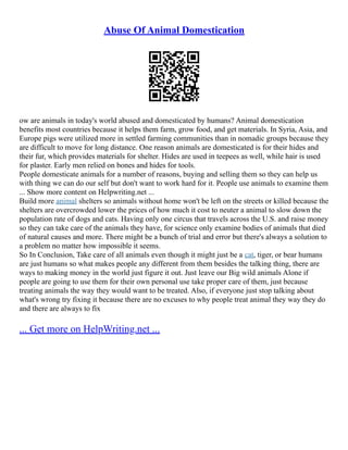 Abuse Of Animal Domestication
ow are animals in today's world abused and domesticated by humans? Animal domestication
benefits most countries because it helps them farm, grow food, and get materials. In Syria, Asia, and
Europe pigs were utilized more in settled farming communities than in nomadic groups because they
are difficult to move for long distance. One reason animals are domesticated is for their hides and
their fur, which provides materials for shelter. Hides are used in teepees as well, while hair is used
for plaster. Early men relied on bones and hides for tools.
People domesticate animals for a number of reasons, buying and selling them so they can help us
with thing we can do our self but don't want to work hard for it. People use animals to examine them
... Show more content on Helpwriting.net ...
Build more animal shelters so animals without home won't be left on the streets or killed because the
shelters are overcrowded lower the prices of how much it cost to neuter a animal to slow down the
population rate of dogs and cats. Having only one circus that travels across the U.S. and raise money
so they can take care of the animals they have, for science only examine bodies of animals that died
of natural causes and more. There might be a bunch of trial and error but there's always a solution to
a problem no matter how impossible it seems.
So In Conclusion, Take care of all animals even though it might just be a cat, tiger, or bear humans
are just humans so what makes people any different from them besides the talking thing, there are
ways to making money in the world just figure it out. Just leave our Big wild animals Alone if
people are going to use them for their own personal use take proper care of them, just because
treating animals the way they would want to be treated. Also, if everyone just stop talking about
what's wrong try fixing it because there are no excuses to why people treat animal they way they do
and there are always to fix
... Get more on HelpWriting.net ...
 