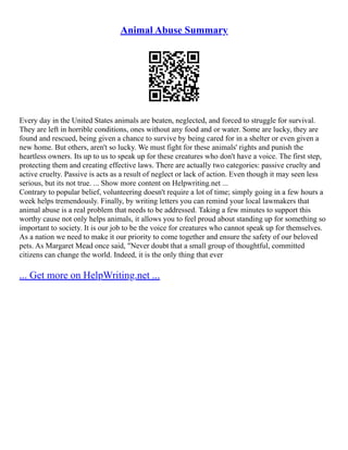 Animal Abuse Summary
Every day in the United States animals are beaten, neglected, and forced to struggle for survival.
They are left in horrible conditions, ones without any food and or water. Some are lucky, they are
found and rescued, being given a chance to survive by being cared for in a shelter or even given a
new home. But others, aren't so lucky. We must fight for these animals' rights and punish the
heartless owners. Its up to us to speak up for these creatures who don't have a voice. The first step,
protecting them and creating effective laws. There are actually two categories: passive cruelty and
active cruelty. Passive is acts as a result of neglect or lack of action. Even though it may seen less
serious, but its not true. ... Show more content on Helpwriting.net ...
Contrary to popular belief, volunteering doesn't require a lot of time; simply going in a few hours a
week helps tremendously. Finally, by writing letters you can remind your local lawmakers that
animal abuse is a real problem that needs to be addressed. Taking a few minutes to support this
worthy cause not only helps animals, it allows you to feel proud about standing up for something so
important to society. It is our job to be the voice for creatures who cannot speak up for themselves.
As a nation we need to make it our priority to come together and ensure the safety of our beloved
pets. As Margaret Mead once said, "Never doubt that a small group of thoughtful, committed
citizens can change the world. Indeed, it is the only thing that ever
... Get more on HelpWriting.net ...
 