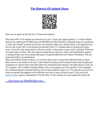 The Dangers Of Animal Abuse
How can we speak up for the lives of innocent creatures:
More than 48% of all animals are abused every year. "Each year, approximately 1.5 million shelter
animals are euthanized 670,000 dogs and 860,000 cats"(Pet Statistics) Although dogs are considered
a "man's best friend" some do not always see animals in that way. Animal abuse is an ongoing issue
all over the world. 48% of all animals are abused in the U.S. Animal abuse is portrayed in many
ways. A cat claws the carpet and it is thrown outside. A dog makes a mess and it is kicked."There are
two main types of abuse. The first type of animal abuse is passive which can be defined as neglect
or failing to take care of an animal and keep it in good health and well–being" (Problems). Pets are
mistreated if they are disobedient.
There are different kinds of abuse so it is best to know how to detect the different kinds of abuse.
Direct harm to an animal is obvious, if the animal is acting scared towards humans and has physical
symptoms of violence then more than likely the animal has been abused. The other thing to look out
for is neglect. This could be multiple things as far as not taking care of an animal. A few examples
are, malnourishment, untreated injuries, poor living conditions and so on. "So what do you do if you
notice an animal that appears to be suffering from one or more of these issues? Call your local
animal welfare agency immediately" (Cesars Way). If any animals are seen neglected contact the
... Get more on HelpWriting.net ...
 