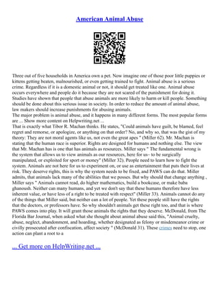American Animal Abuse
Three out of five households in America own a pet. Now imagine one of those poor little puppies or
kittens getting beaten, malnourished, or even getting trained to fight. Animal abuse is a serious
crime. Regardless if it is a domestic animal or not, it should get treated like one. Animal abuse
occurs everywhere and people do it because they are not scared of the punishment for doing it.
Studies have shown that people that abuse animals are more likely to harm or kill people. Something
should be done about this serious issue in society. In order to reduce the amount of animal abuse,
law makers should increase punishments for abusing animals.
The major problem is animal abuse, and it happens in many different forms. The most popular forms
are ... Show more content on Helpwriting.net ...
That is exactly what Tibor R. Machan thinks. He states, "Could animals have guilt, be blamed, feel
regret and remorse, or apologize, or anything on that order? No, and why so, that was the gist of my
theory: They are not moral agents like us, not even the great apes " (Miller 62). Mr. Machan is
stating that the human race is superior. Rights are designed for humans and nothing else. The view
that Mr. Machan has is one that has animals as resources. Miller says " The fundamental wrong is
the system that allows us to view animals as our resources, here for us– to be surgically
manipulated, or exploited for sport or money" (Miller 32). People need to learn how to fight the
system. Animals are not here for us to experiment on, or use as entertainment that puts their lives at
risk. They deserve rights, this is why the system needs to be fixed, and PAWS can do that. Miller
admits, that animals lack many of the abilities that we posses. But why should that change anything ,
Miller says " Animals cannot read, do higher mathematics, build a bookcase, or make baba
ghanoush. Neither can many humans, and yet we don't say that these humans therefore have less
inherent value, or have less of a right to be treated with respect" (Miller 33). Animals cannot do any
of the things that Miller said, but neither can a lot of people. Yet these people still have the rights
that the doctors, or professors have. So why shouldn't animals get these right too, and that is where
PAWS comes into play. It will grant those animals the rights that they deserve. McDonald, from The
Florida Bar Journal, when asked what she thought about animal abuse said this, "Animal cruelty,
abuse, neglect, abandonment, and hoarding, whether designated as felony or misdemeanor crime or
civilly prosecuted after confiscation, affect society " (McDonald 31). These crimes need to stop, one
action can plant a root to a
... Get more on HelpWriting.net ...
 