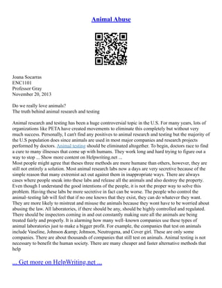 Animal Abuse
Joana Socarras
ENC1101
Professor Gray
November 20, 2013
Do we really love animals?
The truth behind animal research and testing
Animal research and testing has been a huge controversial topic in the U.S. For many years, lots of
organizations like PETA have created movements to eliminate this completely but without very
much success. Personally, I can't find any positives to animal research and testing but the majority of
the U.S population does since animals are used in most major companies and research projects
performed by doctors. Animal testing should be eliminated altogether. To begin, doctors race to find
a cure to many illnesses that come up with humans. They work long and hard trying to figure out a
way to stop ... Show more content on Helpwriting.net ...
Most people might agree that theses three methods are more humane than others, however, they are
still not entirely a solution. Most animal research labs now a days are very secretive because of the
simple reason that many extremist act out against them in inappropriate ways. There are always
cases where people sneak into these labs and release all the animals and also destroy the property.
Even though I understand the good intentions of the people, it is not the proper way to solve this
problem. Having these labs be more secretive in fact can be worse. The people who control the
animal–testing lab will feel that if no one knows that they exist, they can do whatever they want.
They are more likely to mistreat and misuse the animals because they wont have to be worried about
abusing the law. All laboratories, if there should be any, should be highly controlled and regulated.
There should be inspectors coming in and out constantly making sure all the animals are being
treated fairly and properly. It is alarming how many well–known companies use these types of
animal laboratories just to make a bigger profit. For example, the companies that test on animals
include Vaseline, Johnson &amp; Johnson, Neutrogena, and Cover girl. These are only some
companies. There are about thousands of companies that still test on animals. Animal testing is not
necessary to benefit the human society. There are many cheaper and faster alternative methods that
help
... Get more on HelpWriting.net ...
 