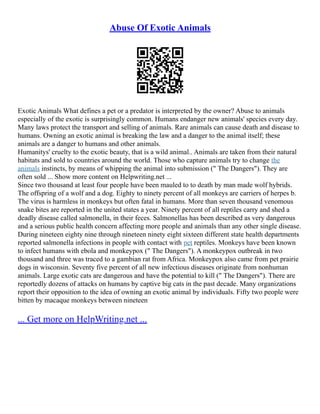Abuse Of Exotic Animals
Exotic Animals What defines a pet or a predator is interpreted by the owner? Abuse to animals
especially of the exotic is surprisingly common. Humans endanger new animals' species every day.
Many laws protect the transport and selling of animals. Rare animals can cause death and disease to
humans. Owning an exotic animal is breaking the law and a danger to the animal itself; these
animals are a danger to humans and other animals.
Humanitys' cruelty to the exotic beauty, that is a wild animal.. Animals are taken from their natural
habitats and sold to countries around the world. Those who capture animals try to change the
animals instincts, by means of whipping the animal into submission (" The Dangers"). They are
often sold ... Show more content on Helpwriting.net ...
Since two thousand at least four people have been mauled to to death by man made wolf hybrids.
The offspring of a wolf and a dog. Eighty to ninety percent of all monkeys are carriers of herpes b.
The virus is harmless in monkeys but often fatal in humans. More than seven thousand venomous
snake bites are reported in the united states a year. Ninety percent of all reptiles carry and shed a
deadly disease called salmonella, in their feces. Salmonellas has been described as very dangerous
and a serious public health concern affecting more people and animals than any other single disease.
During nineteen eighty nine through nineteen ninety eight sixteen different state health departments
reported salmonella infections in people with contact with pet reptiles. Monkeys have been known
to infect humans with ebola and monkeypox (" The Dangers"). A monkeypox outbreak in two
thousand and three was traced to a gambian rat from Africa. Monkeypox also came from pet prairie
dogs in wisconsin. Seventy five percent of all new infectious diseases originate from nonhuman
animals. Large exotic cats are dangerous and have the potential to kill (" The Dangers"). There are
reportedly dozens of attacks on humans by captive big cats in the past decade. Many organizations
report their opposition to the idea of owning an exotic animal by individuals. Fifty two people were
bitten by macaque monkeys between nineteen
... Get more on HelpWriting.net ...
 